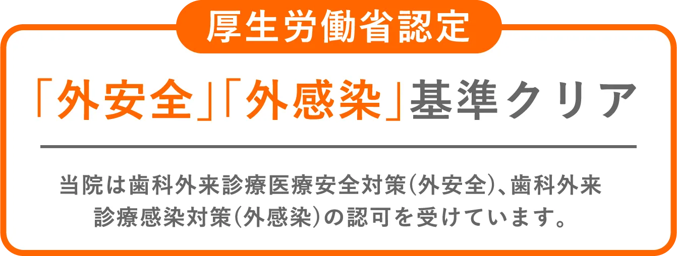 厚生労働省認定。「外安全」「外感染」基準クリア。当院は歯科外来診療医療安全対策(外安全)､歯科外来診療感染対策(外感染)の認可を受けています｡